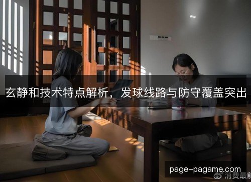 玄静和技术特点解析，发球线路与防守覆盖突出